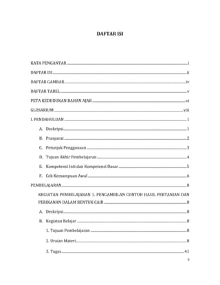 ii
DAFTAR ISI
KATA PENGANTAR .....................................................................................................................................i
DAFTAR ISI....................................................................................................................................................ii
DAFTAR GAMBAR......................................................................................................................................iv
DAFTAR TABEL ...........................................................................................................................................v
PETA KEDUDUKAN BAHAN AJAR .......................................................................................................vi
GLOSARIUM ..............................................................................................................................................viii
I. PENDAHULUAN.......................................................................................................................................1
A. Deskripsi........................................................................................................................................1
B. Prasyarat.......................................................................................................................................2
C. Petunjuk Penggunaan ..............................................................................................................3
D. Tujuan Akhir Pembelajaran...................................................................................................4
E. Kompetensi Inti dan Kompetensi Dasar ...........................................................................5
F. Cek Kemampuan Awal.............................................................................................................6
PEMBELAJARAN..........................................................................................................................................8
KEGIATAN PEMBELAJARAN 1. PENGAMBILAN CONTOH HASIL PERTANIAN DAN
PERIKANAN DALAM BENTUK CAIR ...........................................................................................8
A. Deskripsi........................................................................................................................................8
B. Kegiatan Belajar .........................................................................................................................8
1. Tujuan Pembelajaran ..........................................................................................................8
2. Uraian Materi..........................................................................................................................8
3. Tugas.......................................................................................................................................41
 