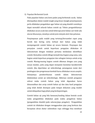 22
1) Populasi Berbentuk Curah
Pada populasi bahan cair/semi padat yang berbentuk curah, bahan
ditempatkan dalam wadah tangki yang besar (tangki penyimpanan),
perlu dilakukan pengadukan agar bahan uji yang diambil contohnya
dapat mewakili seluruh bahan contoh uji. Teknis pengambilannya
dilakukan secara acak dan untuk beberapa jenis bahan cair telah ada
aturan khususnya, misalnya untuk jenis minyak atsiri dan pelumas.
Penyimpanan pada wadah yang tertutup/bersumbat rapat yang
bersih dan kering serta terbuat dari bahan yang tidak
mempengaruhi contoh bahan uji secara kimiawi. Penyiapan dan
penyajian contoh untuk keperluan pengujian dilakukan di
laboratorium dengan tindakan pertama melakukan identifikasi
contoh. Kemudian contoh dibagi menjadi dua bagian yang sama, satu
bagian untuk keperluan pengujian dan sebagian lainnya untuk arsip
contoh. Masing-masing bagian contoh dikemas dengan cara yang
sesuai standar, yaitu yang dapat menjamin keutuhan karakteristik
contoh. Jika diperlukan uji mikrobiologi, penanganan mulai dari
pembagian dan pengemasan kembali harus dilakukan secara aseptis.
Selanjutnya pendistribusian contoh dalam laboratorium
didahulukan untuk uji mikrobiologis. Akhirnya setelah pengujian
selesai maka contoh bahan yang telah digunakan harus
dimusnahkan dan arsip contoh bahan uji dan data hasil pengujian
yang telah diolah disimpan pada tempat dokumen yang mudah
untuk didapatkan bagi pihak yang berkepentingan.
Contoh bahan uji yang bila kemasan/tanding dalam bentuk curah
maka pengambilan dilakukan pada waktu pengaliran bahan
(pengambilan diambil pada saluran/pipa pengalur). Pengambilan
contoh ini dilakukan dengan menggunakan pipa yang berkran dan
kecepatan aliran diatur sedemikian rupa sehingga bisa membuat
 