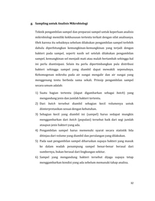 32
g. Sampling untuk Analisis Mikrobiologi
Teknik pengambilan sampel dan preparasi sampel untuk keperluan analisis
mikrobiologi memiliki kekhususan tertentu terkait dengan sifat analisanya.
Oleh karena itu sebaiknya sebelum dilakukan pengambilan sampel terlebih
dahulu diperhitungkan kemungkinan-kemungkinan yang terjadi dengan
bakteri pada sampel, seperti nasib sel setelah dilakukan pengambilan
sampel, kemungkinan sel menjadi mati atau malah bertambah sehingga hal
ini perlu diantisipasi. Selain itu perlu dipertimbangkan pula distribusi
bakteri sehingga sampel yang diambil dapat mewakili sepenuhnya.
Kehomogenan mikroba pada air sungai mengalir dan air sungai yang
menggenang tentu berbeda sama sekali. Prinsip pengambilan sampel
secara umum adalah:
1) Suatu bagian tertentu (dapat digambarkan sebagai batch) yang
mengandung jenis dan jumlah bakteri tertentu.
2) Dari batch tersebut diambil sebagian kecil volumenya untuk
diinterpretasikan sesuai dengan kebutuhan.
3) Sebagian kecil yang diambil ini (sampel) harus sedapat mungkin
menggambarkan dari batch (populasi) tersebut baik dari segi jumlah
ataupun jenis bakteri yang ada.
4) Pengambilan sampel harus memenuhi syarat secara statistik bila
ditinjau dari volume yang diambil dan perulangan yang dilakukan.
5) Pada saat pengambilan sampel diharuskan supaya bakteri yang masuk
ke dalam wadah penampung sampel benar-benar berasal dari
sumbernya, bukan berasal dari lingkungan sekitar.
6) Sampel yang mengandung bakteri tersebut dijaga supaya tetap
menggambarkan kondisi yang ada sebelum memasuki tahap analisa.
 