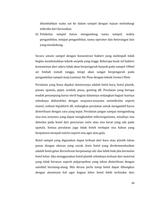 34
ditambahkan suatu zat ke dalam sampel dengan tujuan melindungi
mikroba dari kerusakan.
6) Pelabelan sampel harus mengandung nama sampel, waktu
pengambilan, tempat pengambilan, nama operator dan keterangan lain
yang mendukung.
Secara umum sampel dengan konsentrasi bakteri yang melimpah tidak
begitu membutuhkan teknik aseptik yang tinggi. Beberapa buah sel bakteri
kontaminan dari udara tidak akan berpengaruh banyak pada sampel 100ml
air limbah rumah tangga, tetapi akan sangat berpengaruh pada
pengambilan sampel meja Laminar Air Flow dengan teknik Contact Plate.
Peralatan yang biasa dipakai diantaranya adalah botol kaca, botol plastik,
pinset, spatula, pipet, sendok, pisau, gunting dll. Peralatan yang berupa
wadah penampung harus steril bagian dalamnya sedangkan bagian luarnya
sebaiknya didisinfeksi dengan senyawa-senyawa antimikroba seperti
etanol, sodium hipoklorit dll, sedangkan peralatan untuk mengambil harus
disterilisasi dengan cara yang tepat. Peralatan jangan sampai mengandung
sisa-sisa senyawa yang dapat menghambat mikroorganisme, misalnya sisa
deterjen pada botol dari pencucian rutin atau sisa karat yang ada pada
spatula. Semua peralatan juga tidak boleh terdapat sisa bahan yang
berpotensi menjadi nutrisi seperti sisa agar atau gula.
Botol sampel yang digunakan dapat terbuat dari kaca atau plastik tahan
panas dengan ukuran yang cocok. Jenis botol yang direkomendasikan
adalah botol gelas Borosilicate berpenutup ulir dan lebih baik jika bermulut
botol lebar. Jika menggunakan botol plastik sebaiknya terbuat dari material
yang tidak beracun seperti polypropilene yang tahan disterilisasi dengan
autoklaf berulang-ulang. Bila dirasa perlu tutup botol dapat dibungkus
dengan aluminum foil agar bagian leher botol lebih terhindar dari
 