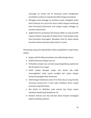 39
mencegah air masuk. Hal ini bertujuan untuk menghindari
terambilnya sampel air yang berada dekat dengan permukaan.
 Miringkan botol sehingga air perlahan masuk. Hadapkan mulut
botol melawan arus atau buat aliran sendiri dengan mendorong
botol horizontal berlawanan arah dengan tangan sehingga air
masuk ke dalam botol.
 Angkat botol ke permukaan lalu buang sedikit air yang terambil
supaya terdapat ruang udara di dalam botol. Tutup dengan tutup
botol kemudian kencangkan. Masukkan botol ke dalam plastik
bersekat sebelum disimpan dalam freezer ice pack.
Hal penting yang perlu diperhatikan dalam pengambilan sampel diatas
adalah :
 Jangan ambil di dekat permukaan atau dekat dengan dasar.
 Ambil berlawanan dengan arus air.
 Perhatikan sampah atau seresah yang mengambang, segmentasi
dan kecepatan arus sungai.
 Ambil sampel ditengah sungai atau kolam, jika tidak
memungkinkan maka sejauh mungkin dari tepian dengan
mempertimbangkan fakor keamanan.
 Ambil dengan kedalaman antara 8-12 inchi, jika air yang tersedia
umumnya kurang dari 4 inchi maka sebaiknya dicari sample
point lain yang lebih dalam.
 Jika teknik ini dilakukan pada daerah tepi danau pantai
sebaiknya diambil pada kedalaman 1m.
 Berjalan melwan arus dan hati-hati dalam berjalan mengingat
dapat teraduknya sedimen.
 
