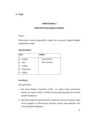 41
3. Tugas
LEMBAR KERJA 1
PERSIAPAN PENGAMBILAN SAMPEL
Tujuan
Menentukan metode pengambilan sampel dan menyusun langkah-langkah
pengambilan sampel
Alat dan Bahan
Alat Bahan
 Laptop
 LCD
 Lakban
 Papan tulis
 Spidol
Kertas koran
Kertas buram
Cara Kerja :
Persiapan bahan
a. Jika Anda ditugasi mengambil contoh air sungai untuk pemantauan
kualitas air sungai tersebut tentukan metode yang digunakan dan tulislah
langkah-langkahnya.
b. Jika Anda ditugasi mengambil contoh limbah dari suatu perusahaan terigu
untuk pengujian di laboratorium tentukan metode yang digunakan dan
tulislah langkah-langkahnya .
 