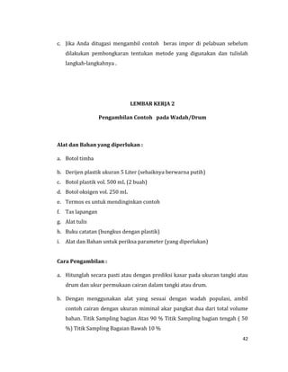 42
c. Jika Anda ditugasi mengambil contoh beras impor di pelabuan sebelum
dilakukan pembongkaran tentukan metode yang digunakan dan tulislah
langkah-langkahnya .
LEMBAR KERJA 2
Pengambilan Contoh pada Wadah/Drum
Alat dan Bahan yang diperlukan :
a. Botol timba
b. Derijen plastik ukuran 5 Liter (sebaiknya berwarna putih)
c. Botol plastik vol. 500 mL (2 buah)
d. Botol oksigen vol. 250 mL
e. Termos es untuk mendinginkan contoh
f. Tas lapangan
g. Alat tulis
h. Buku catatan (bungkus dengan plastik)
i. Alat dan Bahan untuk periksa parameter (yang diperlukan)
Cara Pengambilan :
a. Hitunglah secara pasti atau dengan prediksi kasar pada ukuran tangki atau
drum dan ukur permukaan cairan dalam tangki atau drum.
b. Dengan menggunakan alat yang sesuai dengan wadah populasi, ambil
contoh cairan dengan ukuran miminal akar pangkat dua dari total volume
bahan. Titik Sampling bagian Atas 90 % Titik Sampling bagian tengah ( 50
%) Titik Sampling Bagaian Bawah 10 %
 