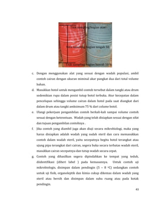 43
c. Dengan menggunakan alat yang sesuai dengan wadah populasi, ambil
contoh cairan dengan ukuran miminal akar pangkat dua dari total volume
bahan.
d. Masukkan botol untuk mengambil contoh tersebut dalam tangki atau drum
sedemikian rupa dalam posisi tutup botol terbuka. Atur kecepatan dalam
pencelupan sehingga volume cairan dalam botol pada saat diangkat dari
dalam drum atau tangki amksimum 75 % dari colume botol.
e. Ulangi pekerjaan pengambilan contoh berkali-kali sampai volume contoh
sesuai dengan ketenntuan. Wadah yang telah disiapkan sesuai dengan sifat
dan tujuan pengambilan contohnya .
f. Jika contoh yang diambil juga akan diuji secara mikrobiologi, maka yang
harus disiapkan adalah wadah yang sudah steril dan cara memasukkan
contoh dalam wadah steril, yaitu secepatnya begitu botol terangkat atau
ujung pipa terangkat dari cairan, segera buka secara terbatas wadah steril,
masukkan cairan secepatnya dan tutup wadah secara cepat.
g. Contoh yang dihasilkan segera dipindahkan ke tempat yang teduh,
diidentifikasi (diberi label ) pada kemasannya. Untuk contoh uji
mikrobiologis, disimpan dalam pendingin (5 – 8 oC) sedangkan contoh
untuk uji fisik, organoleptik dan kimia cukup dikemas dalam wadah yang
steril atau bersih dan disimpan dalam suhu ruang atau pada kotak
pendingin.
Titik sampling bagian atas
90 %
Titik sampling bagian tengah 50
%
Titik sampling bagian bawah 10 %
 