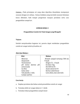 44
Catatan : Pada prinsipnya air yang akan diperiksa diusahakan mempunyai
susunan dengan air aslinya. Semua tindakan yang merubah susunan kimianya
harus dihindari, baik tempat pengiriman maupun peralatan serta cara
pengambilan sampel air.
LEMBAR KERJA 3
Pengambilan Contoh Air Pada Sungai yang Mengalir
Tujuan:
Setelah menyelesaikan kegiatan ini, peserta dapat melakukan pengambilan
contoh air sungai untuk uji kualitas air
Alat dan Bahan :
Alat:
Meteran
Stopwatch
Termometer
pH meter (kertas pH
univerasal)
Ice Box
Gelas ukur
Tali plastik / rafia
Lampu spritus
Bahan:
Wadah sampel tertutup 500 mL
7 buah
Drigen 5 L 1 buah
Es batu 3 kg
H2 SO4 0,5 N
Asam nitrat 0,5 N
Kertas Label besar
Lem aibon, dan alat tulis
Cara kerja
a. Siapkan peralatan dan bahan untuk penambilan contoh air sungai
b. Tentukan debit air sungai dalam m 3 / detik
c. Tentukan lokasi pengambilan sampel misal :
 