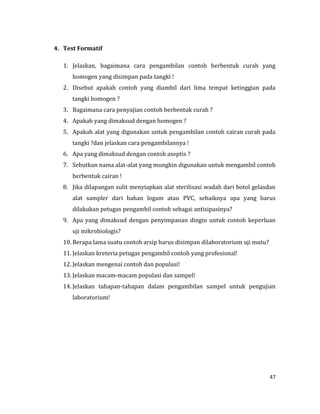 47
4. Test Formatif
1. Jelaskan, bagaimana cara pengambilan contoh berbentuk curah yang
homogen yang disimpan pada tangki !
2. Disebut apakah contoh yang diambil dari lima tempat ketinggian pada
tangki homogen ?
3. Bagaimana cara penyajian contoh berbentuk curah ?
4. Apakah yang dimaksud dengan homogen ?
5. Apakah alat yang digunakan untuk pengambilan contoh cairan curah pada
tangki ?dan jelaskan cara pengambilannya !
6. Apa yang dimaksud dengan contoh aseptis ?
7. Sebutkan nama alat-alat yang mungkin digunakan untuk mengambil contoh
berbentuk cairan !
8. Jika dilapangan sulit menyiapkan alat sterilisasi wadah dari botol gelasdan
alat sampler dari bahan logam atau PVC, sebaiknya apa yang harus
dilakukan petugas pengambil contoh sebagai antisipasinya?
9. Apa yang dimaksud dengan penyimpanan dingin untuk contoh keperluan
uji mikrobiologis?
10. Berapa lama suatu contoh arsip harus disimpan dilaboratorium uji mutu?
11. Jelaskan kreteria petugas pengambil contoh yang profesional!
12. Jelaskan mengenai contoh dan populasi!
13. Jelaskan macam-macam populasi dan sampel!
14. Jelaskan tahapan-tahapan dalam pengambilan sampel untuk pengujian
laboratorium!
 