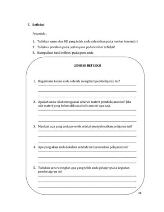 48
5. Refleksi
Petunjuk :
1. Tuliskan nama dan KD yang telah anda selesaikan pada lembar tersendiri
2. Tuliskan jawaban pada pertanyaan pada lembar refleksi!
3. Kumpulkan hasil refleksi pada guru anda
LEMBAR REFLEKSI
1. Bagaimana kesan anda setelah mengikuti pembelajaran ini?
.....................................................................................................................................................
.....................................................................................................................................................
.....................................................................................................................................................
2. Apakah anda telah menguasai seluruh materi pembelajaran ini? Jika
ada materi yang belum dikuasai tulis materi apa saja.
.....................................................................................................................................................
.....................................................................................................................................................
.....................................................................................................................................................
3. Manfaat apa yang anda peroleh setelah menyelesaikan pelajaran ini?
.....................................................................................................................................................
.....................................................................................................................................................
.....................................................................................................................................................
4. Apa yang akan anda lakukan setelah menyelesaikan pelajaran ini?
.....................................................................................................................................................
.....................................................................................................................................................
.....................................................................................................................................................
5. Tuliskan secara ringkas apa yang telah anda pelajari pada kegiatan
pembelajaran ini!
.....................................................................................................................................................
.....................................................................................................................................................
.....................................................................................................................................................
 