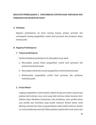 60
KEGIATAN PEMBELAJARAN 2. PENGAMBILAN CONTOH HASIL PERTANIAN DAN
PERIKANAN DALAM BENTUK PADAT
A. Deskripsi
Kegiatan pembelajaran ini berisi tentang konsep, prinsip, prosedur dan
metakognitif tentang pengambilan contoh hasil pertanian dan perikanan dalam
bentuk padat.
B. Kegiatan Pembelajaran
1. Tujuan pembelajaran
Setelah melakukan pembelajaran ini, diharapkan siswa dapat:
a. Menerapkan prinsip dalam pengambilan contoh hasil pertanian dan
perikanan berbentuk padat
b. Menerapkan teknik dan metode pengambilan contoh berbentuk padat
c. Melaksanakan pengambilan contoh hasil pertanian dan perikanan
berbentuk padat
2. Uraian Materi
Lingkup pengambilan contoh padatan adalah barang atau bahan yang berupa
padatan baik terkemas atau curah yang telah terkemas dalam kemasan kecil.
Padatan dapat dibedakan berdasarkan sifat partikelnya, yaitu partikel bahan
atau produk atau komoditas yang mudah meluncur disebut bahan curah
(flowing material) dan bahan yang partikelnya tidak mudah meluncur disebut
no-curah (nonflowing material). Bahan padatan yang bersifat curah antara lain
 