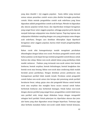 62
yang akan diambil = (n) anggota populasi. Suatu daftar yang memuat
semua satuan penarikan contoh secara jelas disebut kerangka penarikan
contoh. Selain metode pengambilan contoh acak sederhana yang biasa
digunakan adalah pengambilan contoh acak berlapis. Metode ini digunakan
jika ukuran populasi terlalu besar, dan diperkirakan terdapat keragaman
yang sangat besar antar anggota populasi, sehingga populasi perlu dipecah
menjadi beberapa subpopulasi atau disebut lapisan. Tiap-tiap lapisan atau
subpopulasi dilakukan sampling dengan cara yang prinsipnya sama dengan
acak sederhana. Dengan cara demikian diharapkan dapat diperkecil
keragaman antar anggota populasi, karena telah terjadi pengelompokkan
sebelumnya.
Bahan curah sifat homogenitasnya mudah mengalami perubahan
dibandingkan dengan bahan non curah. Peralatan pengambil contoh untuk
bahan padatan curah dapat berupa tombak pengambil contoh khusus untuk
butiran dan sekop. Bahan non-curah adalah bahan yang partikelnya tidak
mudah meluncur. Padatan yang termasuk non-curah antara lain bentuk
lembaran, bentuk serpihan, bentuk belondongan, bentuk bongkahan dan
bentuk serat atau benang. Bahan non-curah akan cenderung tidak mudah
berubah posisi partikelnya. Dengan demikian proses pembauran atau
homogenisasi partikel tidak mudah terjadi. Peralatan untuk pengambil
contoh bahan non-curah antara lain berupa alat pemotong untuk partikel
berukuran besar, sekop, garpu atau alat pengambil khusus untuk bentuk
serat atau serpihan dan mungkin harus secara manual untuk bahan
berbentuk lembaran atau berbentuk batangan. Untuk bahan non-curah
dengan ukuran partikel yang sangat besar, pengambilan contoh tidak harus
satu partikel utuh, tetapi dapat dilakukan hanya dengan mengambil
sebagian kecil partikel. Untuk pekerjaan ini, diperlukan ukuran dan jenis
alat bantu yang akan digunakan sesuai dengan keperluan. Tentunya juga
akan berbeda manakala bahan non-curah sudah dalam bentuk kemasan,
 