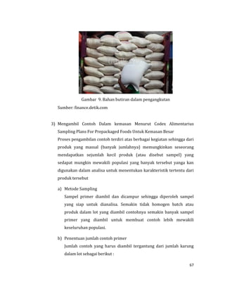67
Gambar 9. Bahan butiran dalam pengangkutan
Sumber: finance.detik.com
3) Mengambil Contoh Dalam kemasan Menurut Codex Alimentarius
Sampling Plans For Prepackaged Foods Untuk Kemasan Besar
Proses pengambilan contoh terdiri atas berbagai kegiatan sehingga dari
produk yang massal (banyak jumlahnya) memungkinkan seseorang
mendapatkan sejumlah kecil produk (atau disebut sampel) yang
sedapat mungkin mewakili populasi yang banyak tersebut yanga kan
digunakan dalam analisa untuk menentukan karakteristik tertentu dari
produk tersebut
a) Metode Sampling
Sampel primer diambil dan dicampur sehingga diperoleh sampel
yang siap untuk dianalisa. Semakin tidak homogen batch atau
produk dalam lot yang diambil contohnya semakin banyak sampel
primer yang diambil untuk membuat contoh lebih mewakili
keseluruhan populasi.
b) Penentuan jumlah contoh primer
Jumlah contoh yang harus diambil tergantung dari jumlah karung
dalam lot sebagai berikut :
 