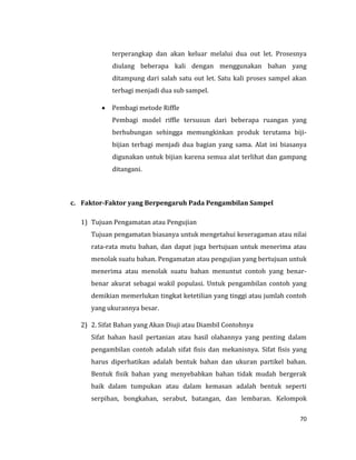 70
terperangkap dan akan keluar melalui dua out let. Prosesnya
diulang beberapa kali dengan menggunakan bahan yang
ditampung dari salah satu out let. Satu kali proses sampel akan
terbagi menjadi dua sub sampel.
 Pembagi metode Riffle
Pembagi model riffle tersusun dari beberapa ruangan yang
berhubungan sehingga memungkinkan produk terutama biji-
bijian terbagi menjadi dua bagian yang sama. Alat ini biasanya
digunakan untuk bijian karena semua alat terlihat dan gampang
ditangani.
c. Faktor-Faktor yang Berpengaruh Pada Pengambilan Sampel
1) Tujuan Pengamatan atau Pengujian
Tujuan pengamatan biasanya untuk mengetahui keseragaman atau nilai
rata-rata mutu bahan, dan dapat juga bertujuan untuk menerima atau
menolak suatu bahan. Pengamatan atau pengujian yang bertujuan untuk
menerima atau menolak suatu bahan menuntut contoh yang benar-
benar akurat sebagai wakil populasi. Untuk pengambilan contoh yang
demikian memerlukan tingkat ketetilian yang tinggi atau jumlah contoh
yang ukurannya besar.
2) 2. Sifat Bahan yang Akan Diuji atau Diambil Contohnya
Sifat bahan hasil pertanian atau hasil olahannya yang penting dalam
pengambilan contoh adalah sifat fisis dan mekanisnya. Sifat fisis yang
harus diperhatikan adalah bentuk bahan dan ukuran partikel bahan.
Bentuk fisik bahan yang menyebabkan bahan tidak mudah bergerak
baik dalam tumpukan atau dalam kemasan adalah bentuk seperti
serpihan, bongkahan, serabut, batangan, dan lembaran. Kelompok
 