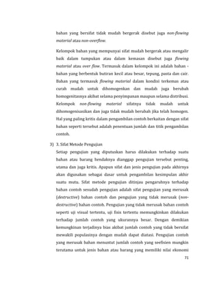 71
bahan yang bersifat tidak mudah bergerak disebut juga non-flowing
material atau non-overflow.
Kelompok bahan yang mempunyai sifat mudah bergerak atau mengalir
baik dalam tumpukan atau dalam kemasan disebut juga flowing
material atau over flow. Termasuk dalam kelompok ini adalah bahan -
bahan yang berbentuk butiran kecil atau besar, tepung, pasta dan cair.
Bahan yang termasuk flowing material dalam kondisi terkemas atau
curah mudah untuk dihomogenkan dan mudah juga berubah
homogenitasnya akibat selama penyimpanan maupun selama distribusi.
Kelompok non-flowing material sifatnya tidak mudah untuk
dihomogenisasikan dan juga tidak mudah berubah jika telah homogen.
Hal yang paling kritis dalam pengambilan contoh berkaitan dengan sifat
bahan seperti tersebut adalah penentuan jumlah dan titik pengambilan
contoh.
3) 3. Sifat Metode Pengujian
Setiap pengujian yang diputuskan harus dilakukan terhadap suatu
bahan atau barang hendaknya dianggap pengujian tersebut penting,
utama dan juga kritis. Apapun sifat dan jenis pengujian pada akhirnya
akan digunakan sebagai dasar untuk pengambilan kesimpulan akhir
suatu mutu. Sifat metode pengujian ditinjau pengaruhnya terhadap
bahan contoh sesudah pengujian adalah sifat pengujian yang merusak
(destructive) bahan contoh dan pengujian yang tidak merusak (non-
destructive) bahan contoh. Pengujian yang tidak merusak bahan contoh
seperti uji visual tertentu, uji fisis tertentu memungkinkan dilakukan
terhadap jumlah contoh yang ukurannya besar. Dengan demikian
kemungkinan terjadinya bias akibat jumlah contoh yang tidak bersifat
mewakili populasinya dengan mudah dapat diatasi. Pengujian contoh
yang merusak bahan menuntut jumlah contoh yang seefisien mungkin
terutama untuk jenis bahan atau barang yang memiliki nilai ekonomi
 