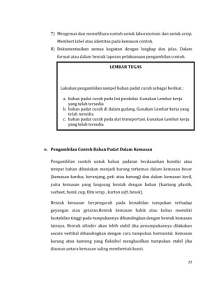 77
7) Mengemas dan memelihara contoh untuk laboratorium dan untuk arsip.
Memberi label atau identitas pada kemasan contoh.
8) Dokumentasikan semua kegiatan dengan lengkap dan jelas. Dalam
format atau dalam bentuk laporan pelaksanaan pengambilan contoh.
e. Pengambilan Contoh Bahan Padat Dalam Kemasan
Pengambilan contoh untuk bahan padatan berdasarkan kondisi atau
tempat bahan dibedakan menjadi barang terkemas dalam kemasan besar
(kemasan kardus, keranjang, peti atau karung) dan dalam kemasan kecil,
yaitu kemasan yang langsung kontak dengan bahan (kantung plastik,
sacheet, botol, cup, film wrap , karton soft, besek).
Bentuk kemasan berpengaruh pada kestabilan tumpukan terhadap
goyangan atau getaran.Bentuk kemasan balok atau kubus memiliki
kestabilan tinggi pada tumpukannya dibandingkan dengan bentuk kemasan
lainnya. Bentuk silinder akan lebih stabil jika penumpukannya dilakukan
secara vertikal dibandingkan dengan cara tumpukan horizontal. Kemasan
karung atau kantong yang fleksibel menghasilkan tumpukan stabil jika
disusun antara kemasan saling membentuk kunci.
LEMBAR TUGAS
Lakukan pengambilan sampel bahan padat curah sebagai berikut :
a. bahan padat curah pada lini produksi. Gunakan Lembar kerja
yang telah tersedia
b. bahan padat curah di dalam gudang. Gunakan Lembar kerja yang
telah tersedia
c. bahan padat curah pada alat transportasi. Gunakan Lembar kerja
yang telah tersedia
 