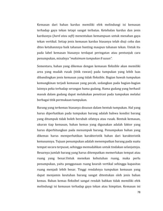 78
Kemasan dari bahan kardus memiliki efek melindungi isi kemasan
terhadap gaya tekan tetapi sangat terbatas. Ketebalan kardus dan jenis
kardusnya (hard atau soft) menentukan kemampuan untuk menahan gaya
tekan vertikal. Setiap jenis kemasan kardus biasanya telah diuji coba dan
dites ketahannnya baik tahanan banting maupun tahanan tekan. Untuk itu
pada label kemasan biasanya terdapat peringatan atau pentunjuk cara
penumpukan, misalnya “maksimum tumpukan 8 susun”.
Sementara, bahan yang dikemas dengan kemasan fleksible akan memiliki
area yang mudah rusak (titik rawan) pada tumpukan yang lebih luas
dibandingkan jenis kemasan yang tidak fleksible. Bagian bawah tumpukan
kemungkinan terjadi kemasan yang pecah, sedangkan pada bagian-bagian
lainnya peka terhadap serangan hama gudang. Hama gudang yang berhasil
masuk dalam gudang dapat melakukan penetrasi pada tumpukan melalui
berbagai titik permukaan tumpukan.
Barang yang terkemas biasanya disusun dalam bentuk tumpukan. Hal yang
harus diperhatikan pada tumpukan barang adalah bahwa kondisi barang
yang ditumpuk tidak boleh berubah sifatnya atau rusak. Bentuk kemasan,
ukuran tiap kemasan, bahan kemas yang digunakan adalah faktor yang
harus diperhitungkan pada menumpuk barang. Penumpukan bahan yang
dikemas harus memperhatikan karakteristik bahan dari karakteristik
kemasannya. Tujuan penumpukan adalah menempatkan barang pada suatu
tempat secara terpusat, sehingga memudahkan untuk tindakan selanjutnya.
Besarnya jumlah barang yang harus ditempatkan memerlukan tempat atau
ruang yang besar.Untuk menekan kebutuhan ruang, maka perlu
penumpukan, yaitu penggunaan ruang kearah vertikal sehingga kapasitas
ruang menjadi lebih besar. Tinggi rendahnya tumpukan kemasan yang
dapat menjamin keutuhan barang sangat ditentukan oleh jenis bahan
kemas. Bahan kemas fleksibel sangat rendah bahkan tidak memiliki efek
melindungi isi kemasan terhadap gaya tekan atau himpitan. Kemasan ini
 