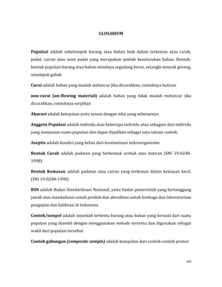 viii
GLOSARIUM
Populasi adalah sekelompok barang atau bahan baik dalam terkemas atau curah,
padat, cairan atau semi padat yang merupakan jumlah keseluruhan bahan. Bentuk-
bentuk populasi barang atau bahan misalnya segudang beras, setangki minyak goreng,
setumpuk gabah
Curai adalah bahan yang mudah meluncur jika dicurahkan, contohnya butiran
non-curai (un-flowing material) adalah bahan yang tidak mudah meluncur jika
dicurahkan, contohnya serpihan
Akurasi adalah ketepatan yaitu sesuai dengan nilai yang sebenarnya
Anggota Populasi adalah individu atau beberapa individu atau sebagian dari individu
yang menyusun suatu populasi dan dapat dijadikan sebagai satu satuan contoh.
Aseptis adalah kondisi yang bebas dari kontaminasi mikroorganisme
Bentuk Curah adalah padatan yang berbentuk serbuk atau butiran (SNI 19-0248-
1998)
Bentuk Kemasan adalah padatan atau cairan yang terkemas dalam kemasan kecil.
(SNI 19-0248-1998)
BSN adalah Badan Standardisasi Nasional, yaitu badan pemerintah yang bertanggung
jawab atas standadisasi untuk produk dan akreditasi untuk lembaga dan laboratorium
pengujian dan kalibrasi di Indoensia
Contoh/sampel adalah sejumlah tertentu barang atau bahan yang berasal dari suatu
populasi yang diambil dengan menggunakan metode tertentu dan digunakan sebagai
wakil dari populasi tersebut.
Contoh gabungan (composite sample) adalah kumpulan dari contoh-contoh primer
 