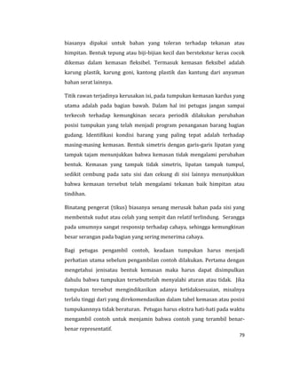 79
biasanya dipakai untuk bahan yang toleran terhadap tekanan atau
himpitan. Bentuk tepung atau biji-bijian kecil dan berstekstur keras cocok
dikemas dalam kemasan fleksibel. Termasuk kemasan fleksibel adalah
karung plastik, karung goni, kantong plastik dan kantung dari anyaman
bahan serat lainnya.
Titik rawan terjadinya kerusakan isi, pada tumpukan kemasan kardus yang
utama adalah pada bagian bawah. Dalam hal ini petugas jangan sampai
terkecoh terhadap kemungkinan secara periodik dilakukan perubahan
posisi tumpukan yang telah menjadi program penanganan barang bagian
gudang. Identifikasi kondisi barang yang paling tepat adalah terhadap
masing-masing kemasan. Bentuk simetris dengan garis-garis lipatan yang
tampak tajam menunjukkan bahwa kemasan tidak mengalami perubahan
bentuk. Kemasan yang tampak tidak simetris, lipatan tampak tumpul,
sedikit cembung pada satu sisi dan cekung di sisi lainnya menunjukkan
bahwa kemasan tersebut telah mengalami tekanan baik himpitan atau
tindihan.
Binatang pengerat (tikus) biasanya senang merusak bahan pada sisi yang
membentuk sudut atau celah yang sempit dan relatif terlindung. Serangga
pada umumnya sangat responsip terhadap cahaya, sehingga kemungkinan
besar serangan pada bagian yang sering menerima cahaya.
Bagi petugas pengambil contoh, keadaan tumpukan harus menjadi
perhatian utama sebelum pengambilan contoh dilakukan. Pertama dengan
mengetahui jenisatau bentuk kemasan maka harus dapat disimpulkan
dahulu bahwa tumpukan tersebuttelah menyalahi aturan atau tidak. Jika
tumpukan tersebut mengindikasikan adanya ketidaksesuaian, misalnya
terlalu tinggi dari yang direkomendasikan dalam tabel kemasan atau posisi
tumpukannnya tidak beraturan. Petugas harus ekstra hati-hati pada waktu
mengambil contoh untuk menjamin bahwa contoh yang terambil benar-
benar representatif.
 