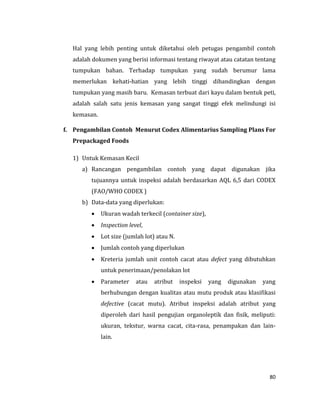 80
Hal yang lebih penting untuk diketahui oleh petugas pengambil contoh
adalah dokumen yang berisi informasi tentang riwayat atau catatan tentang
tumpukan bahan. Terhadap tumpukan yang sudah berumur lama
memerlukan kehati-hatian yang lebih tinggi dibandingkan dengan
tumpukan yang masih baru. Kemasan terbuat dari kayu dalam bentuk peti,
adalah salah satu jenis kemasan yang sangat tinggi efek melindungi isi
kemasan.
f. Pengambilan Contoh Menurut Codex Alimentarius Sampling Plans For
Prepackaged Foods
1) Untuk Kemasan Kecil
a) Rancangan pengambilan contoh yang dapat digunakan jika
tujuannya untuk inspeksi adalah berdasarkan AQL 6,5 dari CODEX
(FAO/WHO CODEX )
b) Data-data yang diperlukan:
 Ukuran wadah terkecil (container size),
 Inspection level,
 Lot size (jumlah lot) atau N.
 Jumlah contoh yang diperlukan
 Kreteria jumlah unit contoh cacat atau defect yang dibutuhkan
untuk penerimaan/penolakan lot
 Parameter atau atribut inspeksi yang digunakan yang
berhubungan dengan kualitas atau mutu produk atau klasifikasi
defective (cacat mutu). Atribut inspeksi adalah atribut yang
diperoleh dari hasil pengujian organoleptik dan fisik, meliputi:
ukuran, tekstur, warna cacat, cita-rasa, penampakan dan lain-
lain.
 
