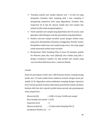 84
 Tentukan jumlah unit sampel (ukuran size = n) dari lot yang
diinspeksi. Gunakan tabel sampling plan I atau sampling II
(tergantung inspection level yang digunakan). Gunakan data
inspection lot (I dan II), ukuran wadah dari unit sampel dan
jumlah lot (N) untuk menguntungkan n.
 Tarik sejumlah unit sampel yang diperlukan dari lot secara acak
(gunakan tabel bilangan acak dan penandaan yang diperlukan).
 Periksa unit-unit sampel tersebut sesuai dengan atribut mutu
yang mutu distandarkan (misalnya menggunkan Standar Codex).
Kumpulkan wadah atau unit sampel yang sesuai dan yang gagal
untuk memenuhi atribut mutu tersebut
 Berdasarkan Tabel Sampling Plan (I ataun II) tentukan apakah
lot diterima yaitu jika cacat (defectif) atau wadah yang fails ≤
dengan acceptance number (c). Jika jumlah unit sampel yang
cacat tersebut lebih besar dari c, maka lot ditolak.
Contoh:
Suatu lot perusahaan terdiri atas 1200 kemasan karton, masing-masing
terdiri dari 12 buah wadah berisi makanan tertentu dengan berat per
wadah 2,5 lb. Digunakan untuk melakukan sampling dengan inspection
level I karena produk tersebut tidak dalam perselisihan (tidak ada klaim
keluhan dsb) dan dari sejarah produk belum pernah ada penyimpanan
mutu yang berarti.
Ukuran lot (N) = 1200 x 12 atau 14.400 unit sampel
Berat wadah unit contoh = 2,5 lb
Inspection level = I
Ukuran contoh (n) = 13 (dari tabel Sampling Plan I)
Acceptance Number (c) = 2
 