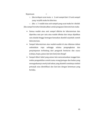 85
Keputusan =
o Jika terdapat cacat mutu ≤ 2 unit sampel dari 13 unit sampel
yang terpilih maka lot diterima
o Jika ≥ 3 wadah atau unit sampel yang cacat maka lot ditolak
Jika sampel tersebut dimaksudkan untuk pengujian laboratorium maka
 Semua wadah atau unit sampel dikirim ke laboratorium dan
diperiksa satu per satu atau wadah dibuka dan isinya dijadikan
satu diaduk hingga homogen kemudian diambil sejumlah contoh
laboratorium.
 Sampel laboratorium atau wadah-wadah di atas dikemas dalam
sedemikian rupa sehingga selama pengangkutan dan
penyimpanan terlindung dari pengaruh benturan dan cuaca
(cahaya, hujan, panas dan lain-lain) dan disegel
 Sampel diberi label yang antara lain mencantumkan tunggal dan
waktu pengambilan contoh nama orang/petugas dan badan yang
menugaskannya merk/cak bahan yang diambil contohnya simbol
petunjuk atau identifikasi dan lain-lain dengan ketentuan yang
berlaku.
 