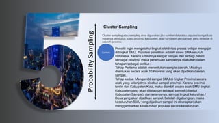 Probability
Sampling
Cluster Sampling
Cluster sampling atau sampling area digunakan jika sumber data atau populasi sangat luas
misalnya penduduk suatu propinsi, kabupaten, atau karyawan perusahaan yang tersebar di
seluruh provinsi.
Peneliti ingin mengetahui tingkat efektivitas proses belajar mengajar
di tingkat SMU. Populasi penelitian adalah siswa SMA seluruh
Indonesia. Karena jumlahnya sangat banyak dan terbagi dalam
berbagai provinsi, maka penentuan sampelnya dilakukan dalam
tahapan sebagai berikut :
Tahap Pertama adalah menentukan sample daerah. Misalnya
ditentukan secara acak 10 Provinsi yang akan dijadikan daerah
sampel.
Tahap kedua. Mengambil sampel SMU di tingkat Provinsi secara
acak yang selanjutnya disebut sampel provinsi. Karena provinsi
terdiri dari Kabupaten/Kota, maka diambil secara acak SMU tingkat
Kabupaten yang akan ditetapkan sebagai sampel (disebut
Kabupaten Sampel), dan seterusnya, sampai tingkat kelurahan /
Desa yang akan dijadikan sampel. Setelah digabungkan, maka
keseluruhan SMU yang dijadikan sampel ini diharapkan akan
menggambarkan keseluruhan populasi secara keseluruhan.
Contoh
 