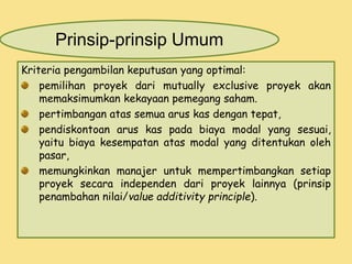 Prinsip-prinsip Umum 
Kriteria pengambilan keputusan yang optimal: 
pemilihan proyek dari mutually exclusive proyek akan 
memaksimumkan kekayaan pemegang saham. 
pertimbangan atas semua arus kas dengan tepat, 
pendiskontoan arus kas pada biaya modal yang sesuai, 
yaitu biaya kesempatan atas modal yang ditentukan oleh 
pasar, 
memungkinkan manajer untuk mempertimbangkan setiap 
proyek secara independen dari proyek lainnya (prinsip 
penambahan nilai/value additivity principle). 
 