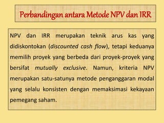 Perbandingan antaraMetode NPV dan IRR 
NPV dan IRR merupakan teknik arus kas yang 
didiskontokan (discounted cash flow), tetapi keduanya 
memilih proyek yang berbeda dari proyek-proyek yang 
bersifat mutually exclusive. Namun, kriteria NPV 
merupakan satu-satunya metode penganggaran modal 
yang selalu konsisten dengan memaksimasi kekayaan 
pemegang saham. 
 