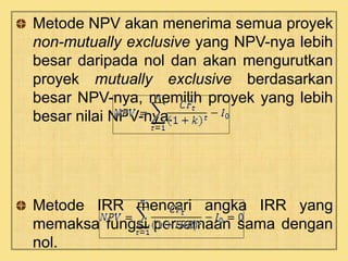 Metode NPV akan menerima semua proyek 
non-mutually exclusive yang NPV-nya lebih 
besar daripada nol dan akan mengurutkan 
proyek mutually exclusive berdasarkan 
besar NPV-nya, memilih proyek yang lebih 
besar nilai NPV-nya. 
Metode IRR mencari angka IRR yang 
memaksa fungsi persamaan sama dengan 
nol. 
 