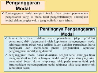 Penganggaran 
Modal 
 Penganggaran modal meliputi keseluruhan proses perencanaan 
pengeluaran uang, di mana hasil pengembaliannya diharapkan 
terjadi dalam jangka waktu yang lebih dari satu tahun. 
Pentingnya Penganggaran 
Modal 
 Semua departemen dalam suatu perusahaan (dept. produksi, 
pemasaran, dsb) dipengaruhi oleh keputusan penganggaran modal 
sehingga semua pihak yang terlibat dalam aktivitas perusahaan harus 
menyadari dan memahami proses pengambilan keputusan 
penganggaran modal yang diambil. 
 Penganggaran modal harus dilakukan dengan tepat sehingga tidak 
menginvestasikan terlalu banyak modal untuk peralatan yang akan 
menambah beban aktiva tetap yang tidak perlu namun tidak pula 
kurang dalam menganggarkan modal sehingga tidak dapat memenuhi 
kebutuhan pasar. 
 