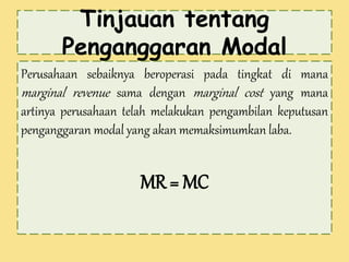 Tinjauan tentang 
Penganggaran Modal 
Perusahaan sebaiknya beroperasi pada tingkat di mana 
marginal revenue sama dengan marginal cost yang mana 
artinya perusahaan telah melakukan pengambilan keputusan 
penganggaran modal yang akan memaksimumkan laba. 
MR = MC 
 