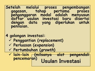 Setelah melalui proses pengembangan 
gagasan, tahap pertama proses 
penganggaran modal adalah menyusun 
daftar usulan investasi baru disertai 
dengan data yang diperlukan untuk 
penilaian. 
4 golongan investasi: 
 Penggantian (replacement) 
 Perluasan (expansion) 
 Pertumbuhan (growth) 
 lain-lain (milsanya alat pengendali 
Usulan Investasi 
pencemaran) 
 