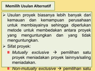 Memilih Usulan Alternatif 
 Usulan proyek biasanya lebih banyak dari 
kemauan dan kemampuan perusahaan 
untuk membiayainya sehingga diperlukan 
metode untuk membedakan antara proyek 
yang menguntungkan dan yang tidak 
menguntungkan. 
 Sifat proyek: 
Mutually exclusive  pemilihan satu 
proyek meniadakan proyek lainnya/saling 
meniadakan. 
Non-mutually exclusive  pemilihan satu 
 