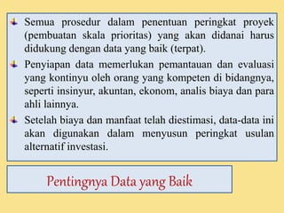 Semua prosedur dalam penentuan peringkat proyek 
(pembuatan skala prioritas) yang akan didanai harus 
didukung dengan data yang baik (terpat). 
Penyiapan data memerlukan pemantauan dan evaluasi 
yang kontinyu oleh orang yang kompeten di bidangnya, 
seperti insinyur, akuntan, ekonom, analis biaya dan para 
ahli lainnya. 
Setelah biaya dan manfaat telah diestimasi, data-data ini 
akan digunakan dalam menyusun peringkat usulan 
alternatif investasi. 
Pentingnya Data yang Baik 
 