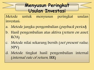 Menyusun Peringkat 
Usulan Investasi 
Metode untuk menyusun peringkat usulan 
investasi: 
a. Metode jangka pengembalian (payback period ) 
b. Hasil pengembalian atas aktiva (return on asset , 
ROA) 
c. Metode nilai sekarang bersih (net present value , 
NPV) 
d. Metode tingkat hasil pengembalian internal 
(internal rate of return , IRR) 
 
