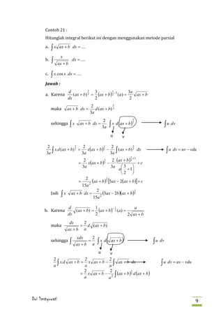 Contoh 21 :
        Hitunglah integral berikut ini dengan menggunakan metode parsial
        a.   ∫x     ax + b dx = ....

        b.
                    x
             ∫     ax + b
                                dx = ....


        c.   ∫ x. cos x dx = ....
        Jawab :

        a. Karena            (ax + b) 2 = (ax + b ) 2 −1 (a ) =
                          d           3  3          3           3a
                                                                   ax + b


             maka
                          dx             2                       2
                                             2            3
                          ax + b dx =          d (ax + b) 2
                                            3a

             sehingga
                                                                            3

                                                          ∫ x d (ax + b )2
                                                      2
                            ∫x       ax + b dx =                                         ∫ u dv
                                                          u         v
                                                     3a



                                 x(ax + b ) 2 −
         2                3    2                 2            3

        3a ∫                                    3a ∫                                      ∫ u dv = uv − vdu
                                            3
             x.d (ax + b) 2 =                        (ax + b) 2 dx
                              3a
                                                      2 (ax + b ) 2 +1
                                                                        3

                                      x(ax + b ) 2 −
                                   2             3
                                =                                      +c
                                  3a                 3a  3 
                                                         a + 1
                                                           2 
                                    2
                                        (ax + b )2 [5ax − 2(ax + b )] + c
                                                   3
                                =

             Jadi
                                  15a 2

                     ∫x
                                           2
                                               (3ax − 2b )(ax + b )2
                                                                     3
                            ax + b dx =      2
                                         15a

       b. Karena             (ax + b) = (ax + b )− 2 (a ) =
                          d            1           1           a
                          dx           2                    2 ax + b

             maka
                           dx    2
                                = d (ax + b)
                          ax + b a

             sehingga                           ∫ x d(              )
                                  xdx     2
                            ∫           =                  ax + b               ∫ u dv
                                                vu
                                  ax + b a


                 2                2            2
                 a ∫ x.d ax + b = a x ax + b − a ∫ ax + b dx                        ∫ u dv = uv − vdu
                                = x ax + b − 2 ∫ (ax + b ) 2 d (ax + b )
                                  2             2          1

                                  a            a



Dwi liestyowati                                                                                           9
 