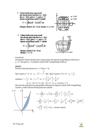 Contoh 26 :
   berapakah volume benda putar yang terjadi, jika daerah yang dibatasi oleh kurva
   y = x2 dan garis y = 3x diputar sejauh 3600 mengelilingi sumbu y?


   Ordinat titik potong kurva y = x2 dan y = 3x
   Jawab :



   f(y) ≡ garis y = x2 ⟹ x1 =     y = y 2 dan g(y) ≡ garis y =3 x ⟹ x 2 = y
                                        1
                                                                         1


   subtitusi x =     y ke y = x ⟹ y =  y  = y
                                                                         3
                   1           2      1 2 1 2

                 ⟹ y2 – 9y = 0 ⟹ y(y – 9) = 0 ⟹ y = 0 atau y = 9
                   3                  3  9

   Jika daerah yang diarsir pada gambar dibawah ini diputar sejauh 3600 mengelilingi
   sumbu y, maka volume benda putarnya adalah :


                                       (          )                    1  
                                      9                   9        2       2
                                                             1               
                                V = π ∫ x12 − x2 2 dy = π ∫  y 2  −  y   dy
                                                              
                                      0                   0   3        
                                   9                                   9
                                          1            1      1 3      1
                                = π ∫  y − y 2  dy = π  y 2 −   y  = π  (9 )2 −
                                                                                     1
                                                                                        (9)3 
                                                                                             
                                          9            2      27  0    2        27      

                                = π  − 27  = 13 1 π satuan volume
                                    0

                                     81   
                                    2           2




Dwi liestyowati                                                                          20
 