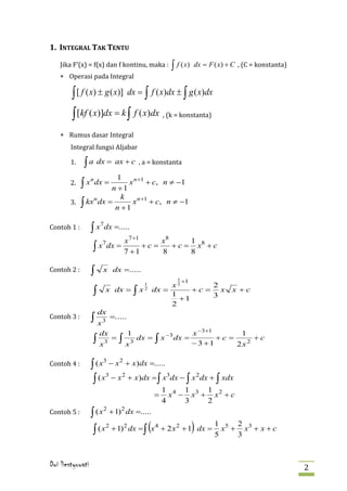 1. INTEGRAL TAK TENTU

    Jika F’(x) = f(x) dan f kontinu, maka :                              dx = F ( x) + C , (C = konstanta)
    ∗ Operasi pada Integral
                                                              ∫ f ( x)

        ∫ [ f ( x) ± g ( x)] dx = ∫ f ( x)dx ± ∫ g ( x)dx
        ∫ [kf ( x)]dx = k ∫ f ( x)dx , (k = konstanta)
    ∗ Rumus dasar Integral
        Integral fungsi Aljabar

        1.   ∫ a dx =           ax + c , a = konstanta

        2.
                      1
             ∫x
                  n
                         x n +1 + c, n ≠ −1
                      dx =

        3. ∫ kx dx =
                    n +1
                       k
               n
                          x n +1 + c, n ≠ −1
                     n +1

Contoh 1 :        ∫x       dx =.....
                       7


                           x 7 +1      x8      1 8
                  ∫ x dx = 7 + 1 + c = 8 + c = 8 x + c
                        7



Contoh 2 :        ∫      x dx =.....
                                                                1 +1
                                                 1            x2      2
                  ∫        x dx =           ∫x   2       dx =
                                                              1
                                                                   +c= x
                                                                      3
                                                                                      x +c
                                                                +1

Contoh 3 :
                                                              2
                      dx
                  ∫ x3         =.....

                       dx               1                   −3           x −3+1       1
                  ∫ x3         =   ∫ x3     dx =         ∫ x dx =        − 3 +1
                                                                                +c =
                                                                                     2x2
                                                                                         +c


Contoh 4 :        ∫ ( x − x + x)dx =.....
                         3         2


                   ∫ ( x − x + x)dx = ∫ x dx − ∫ x dx + ∫ xdx
                        3   2             3       2

                                                             1 4 1 3 1 2
                                                         =     x − x + x +c

Contoh 5 :
                                                             4    3   2
                  ∫ (x       + 1) 2 dx =.....
                         2



                  ∫ (x
                           2
                                                     (
                               + 1) 2 dx = ∫ x 4 + 2 x 2 + 1 dx =        )      1 5 2 3
                                                                                5
                                                                                  x + x + x+c
                                                                                     3



Dwi liestyowati                                                                                              2
 