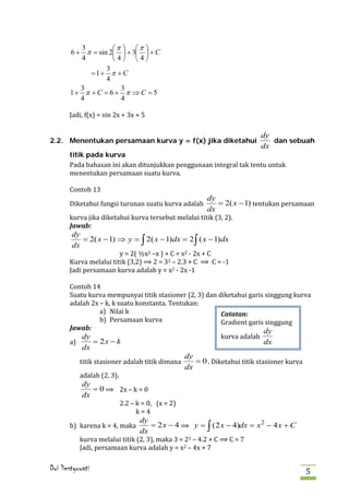 3         π  π 
       6 + π = sin 2  + 3  + C
          4         4 4
                  3
            =1+ π + C
                  4
          3           3
       1+ π + C = 6 + π ⇒ C = 5


       Jadi, f(x) = sin 2x + 3x + 5
          4           4




                                                                            dy
2.2. Menentukan persamaan kurva y = f(x) jika diketahui                        dan sebuah
                                                                            dx

       Pada bahasan ini akan ditunjukkan penggunaan integral tak tentu untuk
       titik pada kurva

       menentukan persamaan suatu kurva.

       Contoh 13

       Diketahui fungsi turunan suatu kurva adalah           = 2( x − 1) tentukan persamaan
                                                          dy

       kurva jika diketahui kurva tersebut melalui titik (3, 2).
                                                          dx

       Jawab:
        dy
           = 2( x − 1) ⇒ y = ∫ 2( x − 1) dx = 2 ∫ ( x − 1)dx
                        y = 2( ½x2 –x ) + C = x2 - 2x + C
       Kurva melalui titik (3,2) ⟹ 2 = 32 – 2.3 + C ⟹ C = -1
        dx


       Jadi persamaan kurva adalah y = x2 - 2x -1

       Contoh 14
       Suatu kurva mempunyai titik stasioner (2, 3) dan diketahui garis singgung kurva
       adalah 2x – k, k suatu konstanta. Tentukan:
                 a) Nilai k
                 b) Persamaan kurva                      Gradient garis singgung
                                                         Catatan:


                                                         kurva adalah
       a)
       Jawab:                                                          dy
           dy
              = 2x − k                                                 dx

           titik stasioner adalah titik dimana        = 0 . Diketahui titik stasioner kurva
            dx
                                                   dy

           adalah (2, 3).
                                                   dx

               = 0 ⟹ 2x – k = 0
            dy

                            2.2 – k = 0, (x = 2)
                                  k=4
            dx



       b) karena k = 4, maka          = 2 x − 4 ⟹ y = ∫ ( 2 x − 4)dx = x 2 − 4 x + C
                                   dy

           kurva melalui titik (2, 3), maka 3 = 22 – 4.2 + C ⟹ C = 7
           Jadi, persamaan kurva adalah y = x2 – 4x + 7
                                   dx



Dwi liestyowati                                                                               5
 