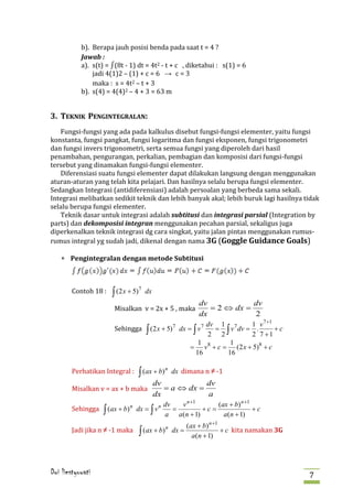 b). Berapa jauh posisi benda pada saat t = 4 ?

           a). s(t) = ∫(8t - 1) dt = 4t2 - t + c , diketahui : s(1) = 6
           Jawab :

               jadi 4(1)2 – (1) + c = 6 → c = 3
               maka : s = 4t2 – t + 3
           b). s(4) = 4(4)2 – 4 + 3 = 63 m


3. TEKNIK PENGINTEGRALAN:
   Fungsi-fungsi yang ada pada kalkulus disebut fungsi-fungsi elementer, yaitu fungsi
konstanta, fungsi pangkat, fungsi logaritma dan fungsi eksponen, fungsi trigonometri
dan fungsi invers trigonometri, serta semua fungsi yang diperoleh dari hasil
penambahan, pengurangan, perkalian, pembagian dan komposisi dari fungsi-fungsi
tersebut yang dinamakan fungsi-fungsi elementer.
   Diferensiasi suatu fungsi elementer dapat dilakukan langsung dengan menggunakan
aturan-aturan yang telah kita pelajari. Dan hasilnya selalu berupa fungsi elementer.
Sedangkan Integrasi (antidiferensiasi) adalah persoalan yang berbeda sama sekali.
Integrasi melibatkan sedikit teknik dan lebih banyak akal; lebih buruk lagi hasilnya tidak
selalu berupa fungsi elementer.
   Teknik dasar untuk integrasi adalah subtitusi dan integrasi parsial (Integration by
parts) dan dekomposisi integran menggunakan pecahan parsial, sekaligus juga
diperkenalkan teknik integrasi dg cara singkat, yaitu jalan pintas menggunakan rumus-
rumus integral yg sudah jadi, dikenal dengan nama 3G (Goggle Guidance Goals)

    ∗ Pengintegralan dengan metode Subtitusi



        Contoh 18 :   ∫ (2 x + 5)
                                    7
                                        dx

                       Misalkan v = 2x + 5 , maka
                                                             dv            dv
                                                                = 2 ⇔ dx =

                       Sehingga
                                                             dx            2
                                                              dv 1 7        1 v 7 +1
                                        ∫ (2 x + 5) dx = ∫ v     = ∫ v dv = .        +c
                                                   7         7
                                                              2 2           2 7 +1
                                                            1         1
                                                          = v 8 + c = (2 x + 5)8 + c
                                                           16        16

        Perhatikan Integral :       ∫ (ax + b)
                                                 n
                                                     dx dimana n ≠ -1

        Misalkan v = ax + b maka
                                             dv            dv
                                                = a ⇔ dx =

        Sehingga
                                             dx            a
                                               dv   v n +1      (ax + b) n +1
                   ∫ (ax + b) dx = ∫ v            =        +c =               +c
                             n         n
                                               a a(n + 1)         a(n + 1)

        Jadi jika n ≠ -1 maka                                          + c kita namakan 3G
                                                         (ax + b) n +1
                                    ∫ (ax + b) dx =
                                              n
                                                           a (n + 1)




Dwi liestyowati                                                                              7
 