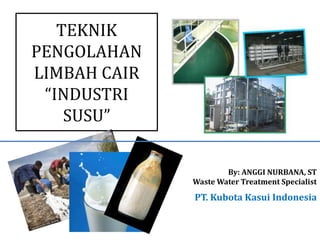 TEKNIK 
PENGOLAHAN 
LIMBAH CAIR 
“INDUSTRI 
SUSU” 
By: ANGGI NURBANA, ST 
Waste Water Treatment Specialist 
PT. Kubota Kasui Indonesia 
PT. KUBOTA KASUI INDONESIA 
 