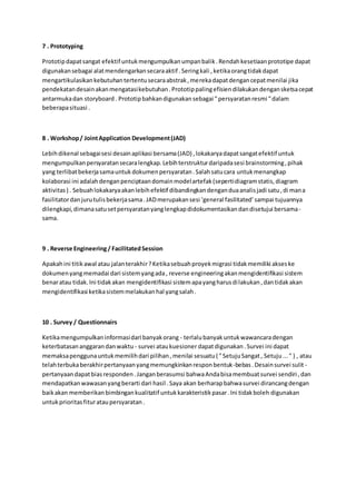 7 . Prototyping
Prototipdapatsangat efektif untukmengumpulkanumpanbalik.Rendahkesetiaanprototipe dapat
digunakansebagai alatmendengarkansecaraaktif .Seringkali ,ketikaorangtidakdapat
mengartikulasikankebutuhantertentusecaraabstrak,merekadapatdengancepatmenilai jika
pendekatandesainakanmengatasikebutuhan.Prototippalingefisiendilakukandengansketsacepat
antarmukadan storyboard. Prototipbahkandigunakansebagai "persyaratanresmi "dalam
beberapasituasi .
8 . Workshop/ JointApplication Development(JAD)
Lebihdikenal sebagaisesi desainaplikasi bersama(JAD) ,lokakaryadapatsangatefektif untuk
mengumpulkanpersyaratansecaralengkap.Lebihterstrukturdaripadasesi brainstorming,pihak
yang terlibatbekerjasamauntukdokumenpersyaratan.Salahsatucara untukmenangkap
kolaborasi ini adalahdenganpenciptaandomainmodelartefak(sepertidiagramstatis,diagram
aktivitas) . Sebuahlokakaryaakanlebihefektif dibandingkandenganduaanalisjadi satu,di mana
fasilitatordanjurutulisbekerjasama.JADmerupakansesi ‘general fasilitated’sampai tujuannya
dilengkapi,dimanasatusetpersyaratanyanglengkapdidokumentasikandandisetujui bersama-
sama.
9 . Reverse Engineering/ FacilitatedSession
Apakahini titikawal atau jalanterakhir?Ketikasebuahproyekmigrasi tidakmemiliki akseske
dokumenyangmemadai dari sistemyangada, reverse engineeringakanmengidentifikasi sistem
benaratau tidak.Ini tidakakan mengidentifikasi sistemapayangharusdilakukan,dantidakakan
mengidentifikasi ketikasistemmelakukanhal yangsalah.
10 . Survey / Questionnairs
Ketikamengumpulkaninformasidari banyakorang - terlalubanyakuntukwawancaradengan
keterbatasananggarandanwaktu - survei ataukuesionerdapatdigunakan.Survei ini dapat
memaksapenggunauntukmemilihdari pilihan,menilai sesuatu( "SetujuSangat, Setuju..." ) , atau
telahterbukaberakhirpertanyaanyangmemungkinkanresponbentuk-bebas.Desainsurvei sulit -
pertanyaandapatbiasresponden.Janganberasumsi bahwaAndabisamembuatsurvei sendiri ,dan
mendapatkanwawasanyangberarti dari hasil .Saya akan berharapbahwasurvei dirancangdengan
baikakan memberikanbimbingankualitatif untukkarakteristikpasar.Ini tidakboleh digunakan
untukprioritasfiturataupersyaratan.
 