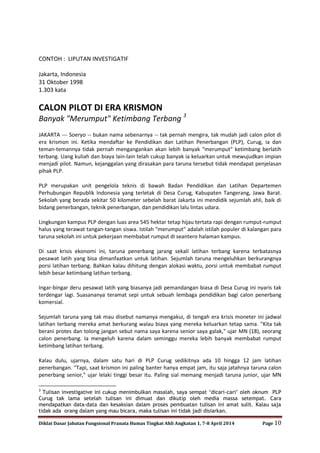 Diklat Dasar Jabatan Fungsional Pranata Humas Tingkat Ahli Angkatan 1, 7-8 April 2014 Page 10
CONTOH : LIPUTAN INVESTIGATIF
Jakarta, Indonesia
31 Oktober 1998
1.303 kata
CALON PILOT DI ERA KRISMON
Banyak "Merumput" Ketimbang Terbang 3
JAKARTA --- Soeryo -- bukan nama sebenarnya -- tak pernah mengira, tak mudah jadi calon pilot di
era krismon ini. Ketika mendaftar ke Pendidikan dan Latihan Penerbangan (PLP), Curug, ia dan
teman-temannya tidak pernah mengangankan akan lebih banyak "merumput" ketimbang berlatih
terbang. Uang kuliah dan biaya lain-lain telah cukup banyak ia keluarkan untuk mewujudkan impian
menjadi pilot. Namun, kejanggalan yang dirasakan para taruna tersebut tidak mendapat penjelasan
pihak PLP.
PLP merupakan unit pengelola teknis di bawah Badan Pendidikan dan Latihan Departemen
Perhubungan Republik Indonesia yang terletak di Desa Curug, Kabupaten Tangerang, Jawa Barat.
Sekolah yang berada sekitar 50 kilometer sebelah barat Jakarta ini mendidik sejumlah ahli, baik di
bidang penerbangan, teknik penerbangan, dan pendidikan lalu lintas udara.
Lingkungan kampus PLP dengan luas area 545 hektar tetap hijau tertata rapi dengan rumput-rumput
halus yang terawat tangan-tangan siswa. Istilah "merumput" adalah istilah populer di kalangan para
taruna sekolah ini untuk pekerjaan membabat rumput di seantero halaman kampus.
Di saat krisis ekonomi ini, taruna penerbang jarang sekali latihan terbang karena terbatasnya
pesawat latih yang bisa dimanfaatkan untuk latihan. Sejumlah taruna mengeluhkan berkurangnya
porsi latihan terbang. Bahkan kalau dihitung dengan alokasi waktu, porsi untuk membabat rumput
lebih besar ketimbang latihan terbang.
Ingar-bingar deru pesawat latih yang biasanya jadi pemandangan biasa di Desa Curug ini nyaris tak
terdengar lagi. Suasananya teramat sepi untuk sebuah lembaga pendidikan bagi calon penerbang
komersial.
Sejumlah taruna yang tak mau disebut namanya mengakui, di tengah era krisis moneter ini jadwal
latihan terbang mereka amat berkurang walau biaya yang mereka keluarkan tetap sama. "Kita tak
berani protes dan tolong jangan sebut nama saya karena senior saya galak," ujar MN (18), seorang
calon penerbang. Ia mengeluh karena dalam seminggu mereka lebih banyak membabat rumput
ketimbang latihan terbang.
Kalau dulu, ujarnya, dalam satu hari di PLP Curug sedikitnya ada 10 hingga 12 jam latihan
penerbangan. "Tapi, saat krismon ini paling banter hanya empat jam, itu saja jatahnya taruna calon
penerbang senior," ujar lelaki tinggi besar itu. Paling sial memang menjadi taruna junior, ujar MN
3
Tulisan investigative ini cukup menimbulkan masalah, saya sempat „dicari-cari‟ oleh oknum PLP
Curug tak lama setelah tulisan ini dimuat dan dikutip oleh media massa setempat. Cara
mendapatkan data-data dan kesaksian dalam proses pembuatan tulisan ini amat sulit. Kalau saja
tidak ada orang dalam yang mau bicara, maka tulisan ini tidak jadi disiarkan.
 