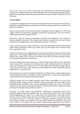 Diklat Dasar Jabatan Fungsional Pranata Humas Tingkat Ahli Angkatan 1, 7-8 April 2014 Page 12
Tapi itu dulu. Saat ini, jam latihan terbang bagi calon penerbang jauh berkurang akibat begitu
mahalnya suku cadang pesawat dan biaya operasional, selain jumlah pesawat yang juga dibatasi.
Bagaimana mungkin bisa menghasilkan pilot yang profesional bila jam latihan terbang mereka amat
berkurang?
Pesawat Dibatasi
Lalu bagaimana tanggapan para instruktur PLP Penerbangan? Sejumlah instruktur PLP yang tak mau
disebutkan namanya mengatakan, kendala dalam latihan penerbangan adalah karena pesawat latih
dibatasi oleh pihak PLP.
Dhimas (nama samaran), salah seorang instruktur, mengatakan bahwa hingga saat ini PLP Curug
tinggal memiliki 41 pesawat latih. Sedangkan pesawat latih yang digunakan oleh para instruktur
adalah pesawat latih jenis Tobago TEM-700.
Menurutnya, pihak PLP kurang memperhatikan perawatan dan penggantian suku cadang bila
pesawat mengalami kerusakan. "Bila seandainya ada pesawat latih yang rusak atau harus diganti,
maka pihak PLP menggantinya dari suku cadang pesawat sejenis," ujar Dhimas.
Saat ini, ujar para instruktur, dengan jumlah taruna penerbang sebanyak kurang lebih 100 orang dan
jumlah latihan penerbangan hanya 4 jam sehari, wajar saja bila banyak siswa, khususnya siswa
junior, yang tidak terbang.
Kondisi ini sebenarnya amat mengganggu calon penerbang untuk dapat menguasai profesinya kelak
sebagai pilot. "Ada berbagai tingkatan dalam latihan penerbangan bagi para taruna, yaitu latihan
terbang solo, terbang untuk mencapai Private Pilot License (PPL), dan latihan terbang mencapai
Commercial Pilot License (CPL)," kata Dhimas.
Ketentuan terbang sendiri bagi seorang taruna maksimal 20 jam dengan toleransi 2 jam. Sedangkan
untuk mencapai PPL, seorang taruna penerbang harus sudah mengantongi 60 jam terbang, dan
untuk meraih sertifikat CPL seorang taruna harus sudah mengantongi antara 80 jam hingga 120 jam.
"Untuk lulus dari PLP Curug, maka seorang taruna penerbang harus sudah mengantongi 160 jam
hingga 200 jam," jelas Dhimas lagi.
Bila seorang taruna penerbang mendapat sertifikat PPL, dia diperkenankan mengemudikan pesawat
tanpa didampingi instruktur. Sedangkan bila telah mencapai CPL, seorang taruna diperkenankan
mengemudikan pesawat dengan membawa penumpang.
Sedikitnya pesawat latih dan sangat kurangnya jadwal latihan menyebabkan tak semua calon
penerbang berlatih terbang setiap hari. Akhirnya, mereka hanya belajar teori dan mengisi jam-jam
kosongnya dengan membabat rumput. Jadi, bila dibandingkan dengan porsi mereka untuk latihan
terbang, porsi memotong rumput jauh lebih banyak. Yang menjadi pertanyaan, bagaimana kualitas
pilot lulusan PLP dengan sistem pendidikan seperti ini?
Sementara itu, sebuah sumber dari Departemen Perhubungan menyebutkan bahwa dalam
rancangan anggaran sebelumnya (RAPBN), soal suku cadang pesawat latih di PLP Curug memang
tidak ditanggung lagi oleh negara. Pos ini sudah dicoret oleh pihak Dephub. "Jadi, wajar saja bila
akhirnya soal suku cadang pesawat, bila rusak, mesti diganti oleh PLP sendiri," ujar sumber yang tak
mau disebut namanya itu . Persoalan tersebut tak mendapat sambutan yang baik ketika coba
dikonfirmasikan kepada pihak pengelola PLP Curug. Bahkan Kepala Pusat Pendidikan taruna PLP
Curug, Yofridon G. Situmeang, tak mau memberi jawaban ketika dikonfirmasi lewat telepon.
 