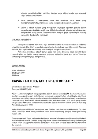 Diklat Dasar Jabatan Fungsional Pranata Humas Tingkat Ahli Angkatan 1, 7-8 April 2014 Page 15
sekedar melebih-lebihkan ciri khas bentuk suatu objek benda atau makhluk
tanpa banyak unsur narasi.
6. Surat pembaca : Merupakan surat dari pembaca surat kabar yang
mempertanyakan atau membahas suatu persoalan di tengah masyarakat
7. Kolom : adalah tulisan yang merupakan ungkapan spontan penulis dalam
mengulas satu keadaan sosial yang dilihat dan diamati lain dari penglihatan dan
pengamatan orang awam. Biasanya ditulis dengan gaya ceplas-ceplos kadang
humoristis dan bersifat individual
STRUKTUR NON BERITA
Sebagaimana Berita, Non Berita juga memiliki struktur atau susunan tulisan tertentu,
tetapi tentu saja bisa lebih bebas ketimbang berita. Bentuknya pun tidak mesti Piramida
Terbalik, bisa saja kotak atau lonjong sesuai dengan keinginan penulisnya.
Perbedaan mendasar adalah bahwa pada non berita biasanya tidak memiliki baris
tanggal selain itu berita jarang memakai penutup, sedangkan pada Non berita ‘penutup’
terkadang sama pentingnya dengan Lead.
CONTOH ARTIKEL
Aceh, Indonesia
3 Februari 1999
911 kata
KAPANKAH LUKA ACEH BISA TEROBATI ?
Oleh Indiwan Seto Wahju Wibowo
Reporter LKBN ANTARA
ACEH --- ABRI memang telah melepas predikat Daerah Operasi Militer (DOM) dan menarik pasukan-
pasukan nonorganiknya dari Aceh. Namun, tampaknya persoalan belum selesai begitu saja. Upaya
pengejaran, penculikan, bahkan pembunuhan masih terjadi di sejumlah wilayah Aceh yang dianggap
rawan terhadap anasir-anasir berbau Gerakan Aceh Merdeka (GAM). Atau inikah yang disebut
sebagai upaya ABRI untuk kembali memulai aktivitas operasi militernya setelah predikat DOM bagi
Aceh dicabut, Agustus 1998?
Salah satu contoh insiden itu terjadi pada awal Februari 1999 dini hari di kawasan Idi Cut, Aceh
Timur. Sedikitnya enam orang dipastikan tewas mati diberondong petugas berseragam loreng
macam ABRI.
Empat warga Aceh Timur melaporkan kehilangan anggota keluarganya setelah mengikuti Dakwah
Aceh Merdeka di Idi Cut. Keempat orang yang belum kembali ke rumahnya itu diduga telah menjadi
korban dalam kasus penembakan saat pembubaran massa oleh aparat di depan Markas Koramil Idi
Cut tersebut.
 