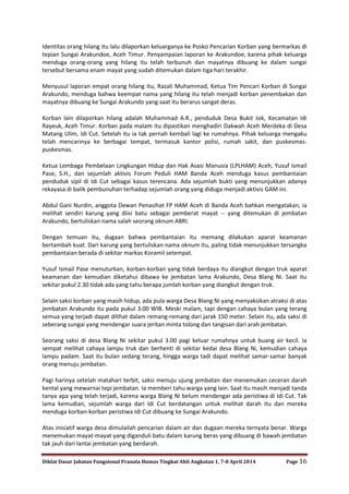 Diklat Dasar Jabatan Fungsional Pranata Humas Tingkat Ahli Angkatan 1, 7-8 April 2014 Page 16
Identitas orang hilang itu lalu dilaporkan keluarganya ke Posko Pencarian Korban yang bermarkas di
tepian Sungai Arakundoe, Aceh Timur. Penyampaian laporan ke Arakundoe, karena pihak keluarga
menduga orang-orang yang hilang itu telah terbunuh dan mayatnya dibuang ke dalam sungai
tersebut bersama enam mayat yang sudah ditemukan dalam tiga hari terakhir.
Menyusul laporan empat orang hilang itu, Razali Muhammad, Ketua Tim Pencari Korban di Sungai
Arakundo, menduga bahwa keempat nama yang hilang itu telah menjadi korban penembakan dan
mayatnya dibuang ke Sungai Arakundo yang saat itu berarus sangat deras.
Korban lain dilaporkan hilang adalah Muhammad A.R., penduduk Desa Bukit Jok, Kecamatan Idi
Rayeuk, Aceh Timur. Korban pada malam itu dipastikan menghadiri Dakwah Aceh Merdeka di Desa
Matang Ulim, Idi Cut. Setelah itu ia tak pernah kembali lagi ke rumahnya. Pihak keluarga mengaku
telah mencarinya ke berbagai tempat, termasuk kantor polisi, rumah sakit, dan puskesmas-
puskesmas.
Ketua Lembaga Pembelaan Lingkungan Hidup dan Hak Asasi Manusia (LPLHAM) Aceh, Yusuf Ismail
Pase, S.H., dan sejumlah aktivis Forum Peduli HAM Banda Aceh menduga kasus pembantaian
penduduk sipil di Idi Cut sebagai kasus terencana. Ada sejumlah bukti yang menunjukkan adanya
rekayasa di balik pembunuhan terhadap sejumlah orang yang diduga menjadi aktivis GAM ini.
Abdul Gani Nurdin, anggota Dewan Penasihat FP HAM Aceh di Banda Aceh bahkan mengatakan, ia
melihat sendiri karung yang diisi batu sebagai pemberat mayat -- yang ditemukan di jembatan
Arakundo, bertuliskan nama salah seorang oknum ABRI.
Dengan temuan itu, dugaan bahwa pembantaian itu memang dilakukan aparat keamanan
bertambah kuat. Dari karung yang bertuliskan nama oknum itu, paling tidak menunjukkan tersangka
pembantaian berada di sekitar markas Koramil setempat.
Yusuf Ismail Pase menuturkan, korban-korban yang tidak berdaya itu diangkut dengan truk aparat
keamanan dan kemudian diketahui dibawa ke jembatan lama Arakundo, Desa Blang Ni. Saat itu
sekitar pukul 2.30 tidak ada yang tahu berapa jumlah korban yang diangkut dengan truk.
Selain saksi korban yang masih hidup, ada pula warga Desa Blang Ni yang menyaksikan atraksi di atas
jembatan Arakundo itu pada pukul 3.00 WIB. Meski malam, tapi dengan cahaya bulan yang terang
semua yang terjadi dapat dilihat dalam remang-remang dari jarak 150 meter. Selain itu, ada saksi di
seberang sungai yang mendengar suara jeritan minta tolong dan tangisan dari arah jembatan.
Seorang saksi di desa Blang Ni sekitar pukul 3.00 pagi keluar rumahnya untuk buang air kecil. Ia
sempat melihat cahaya lampu truk dan berhenti di sekitar kedai desa Blang Ni, kemudian cahaya
lampu padam. Saat itu bulan sedang terang, hingga warga tadi dapat melihat samar-samar banyak
orang menuju jembatan.
Pagi harinya setelah matahari terbit, saksi menuju ujung jembatan dan menemukan ceceran darah
kental yang mewarnai tepi jembatan. Ia memberi tahu warga yang lain. Saat itu masih menjadi tanda
tanya apa yang telah terjadi, karena warga Blang Ni belum mendengar ada peristiwa di Idi Cut. Tak
lama kemudian, sejumlah warga dari Idi Cut berdatangan untuk melihat darah itu dan mereka
menduga korban-korban peristiwa Idi Cut dibuang ke Sungai Arakundo.
Atas inisiatif warga desa dimulailah pencarian dalam air dan dugaan mereka ternyata benar. Warga
menemukan mayat-mayat yang diganduli batu dalam karung beras yang dibuang di bawah jembatan
tak jauh dari lantai jembatan yang berdarah.
 