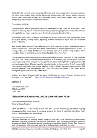 Diklat Dasar Jabatan Fungsional Pranata Humas Tingkat Ahli Angkatan 1, 7-8 April 2014 Page 17
Dari bukti-bukti tersebut, kedua pejuang HAM Banda Aceh itu menduga bahwa kasus pembunuhan
itu sudah direncanakan sejak semula. Banyaknya pembunuhan oleh oknum aparat keamanan
dengan dalih menumpas Gerakan Aceh Merdeka, seolah hilang tanpa bekas, tanpa ada yang
mengungkap atau mengusut tuntas kebenarannya.
Penembakan Misterius
Kebanyakan dari jenasah yang tidak dikenal ini ditemukan di Aceh Utara dan Aceh Timur. Kedua
tempat ini memang diyakini aparat keamanan sebagai basis wilayah gerakan pemberontak. Namun,
ada juga beberapa mayat yang ditemukan di wilayah perbatasan Sumatera Utara.
Dari laporan media massa setempat, setidaknya ada 30 cara penyiksaan para korban DOM, mulai
dari rumah dibakar, barang dijarah, digantung, bahkan diperkosa di depan anak atau direndam
dalam air dan tinja.
Nyak Maneh sekitar tanggal 1 Mei 1998 dilaporkan telah diperkosa di depan anaknya oleh oknum
penyiksa di Pos Sattis I, Tiro Pidie. Atau Adam Puteh ditemukan tergantung dan dipukuli, di desa Cot
Tunong, Pidie, pada 1991. Penderitaan lain diterima oleh Umar Ibrahim yang terpaksa harus
berendam dalam air berisi tinja saat diperiksa di Pos Sattis, Jiem-Jiem, Pidie.
Kekhawatiran dan ketakutan masyarakat di sejumlah tempat di Aceh, khususnya di Lhok Seumawe,
Pidie, dan Aceh Timur justru bukan kepada kelompok Aceh Merdeka, tapi oknum aparat keamanan
yang berpakaian preman. Sebagaimana harapan Nurma, istri mendiang Nurdin yang tewas oleh ABRI
karena dianggap aktivis GAM, para pelaku kejahatan tak berperikemanusiaan di Aceh harus diadili.
"Soal merdeka nanti dulu, yang penting luka hati ini harus diobati. Dan pernyataan maaf dari ABRI
bukanlah jawaban yang menyejukkan hati," ujar salah satu dari sekitar 3 ribu janda korban
kebengisan aparat keamanan saat DOM di Aceh.
(Indiwan Seto Wahju Wibowo adalah wartawan LKBN Antara dan peserta Program Beasiswa untuk
Wartawan LP3Y-LPDS-ISAI)4
Hak Cipta ©1999 Institut Studi Arus Informasi
CONTOH 2
Lhok Seumawe, Aceh
23 Februari 1999
1.549 kata
JERITAN DARI KAMPUNG JANDA KORBAN DOM ACEH
Oleh: Indiwan Seto Wahju Wibowo
Reporter Crash Program
LHOK SEUMAWE --- Bila bulan puasa tiba dan Lebaran menjelang, kesedihan lagi-lagi
menggayut di hati janda-janda di kampung janda di Cot Keng, di kaki bukit Ulee Glee, Pidie,
sekitar 180 kilometer dari Banda Aceh.
4
Program beasiswa ini memang sengaja dilakukan oleh ISAI untuk meningkatkan kemampuan
wartawan Indonesia melakukan investigative Journalistik. Saya beruntung mendapat bimbingan
langsung dari Bapak Gunawan Mohammad mantan pemimpin besar Majalah Tempo. Dan liputan ke
Aceh ini merupakan salah satu tugas yang harus dilakukan dalam pelatihan tersebut.
 
