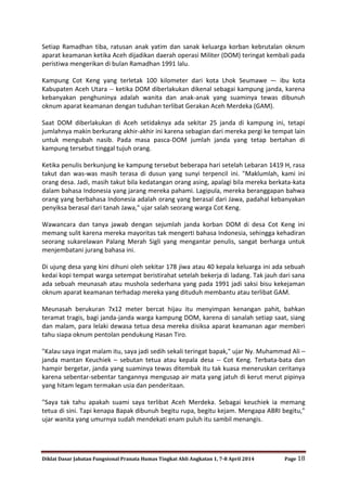 Diklat Dasar Jabatan Fungsional Pranata Humas Tingkat Ahli Angkatan 1, 7-8 April 2014 Page 18
Setiap Ramadhan tiba, ratusan anak yatim dan sanak keluarga korban kebrutalan oknum
aparat keamanan ketika Aceh dijadikan daerah operasi Militer (DOM) teringat kembali pada
peristiwa mengerikan di bulan Ramadhan 1991 lalu.
Kampung Cot Keng yang terletak 100 kilometer dari kota Lhok Seumawe –- ibu kota
Kabupaten Aceh Utara -- ketika DOM diberlakukan dikenal sebagai kampung janda, karena
kebanyakan penghuninya adalah wanita dan anak-anak yang suaminya tewas dibunuh
oknum aparat keamanan dengan tuduhan terlibat Gerakan Aceh Merdeka (GAM).
Saat DOM diberlakukan di Aceh setidaknya ada sekitar 25 janda di kampung ini, tetapi
jumlahnya makin berkurang akhir-akhir ini karena sebagian dari mereka pergi ke tempat lain
untuk mengubah nasib. Pada masa pasca-DOM jumlah janda yang tetap bertahan di
kampung tersebut tinggal tujuh orang.
Ketika penulis berkunjung ke kampung tersebut beberapa hari setelah Lebaran 1419 H, rasa
takut dan was-was masih terasa di dusun yang sunyi terpencil ini. "Maklumlah, kami ini
orang desa. Jadi, masih takut bila kedatangan orang asing, apalagi bila mereka berkata-kata
dalam bahasa Indonesia yang jarang mereka pahami. Lagipula, mereka beranggapan bahwa
orang yang berbahasa Indonesia adalah orang yang berasal dari Jawa, padahal kebanyakan
penyiksa berasal dari tanah Jawa," ujar salah seorang warga Cot Keng.
Wawancara dan tanya jawab dengan sejumlah janda korban DOM di desa Cot Keng ini
memang sulit karena mereka mayoritas tak mengerti bahasa Indonesia, sehingga kehadiran
seorang sukarelawan Palang Merah Sigli yang mengantar penulis, sangat berharga untuk
menjembatani jurang bahasa ini.
Di ujung desa yang kini dihuni oleh sekitar 178 jiwa atau 40 kepala keluarga ini ada sebuah
kedai kopi tempat warga setempat beristirahat setelah bekerja di ladang. Tak jauh dari sana
ada sebuah meunasah atau mushola sederhana yang pada 1991 jadi saksi bisu kekejaman
oknum aparat keamanan terhadap mereka yang dituduh membantu atau terlibat GAM.
Meunasah berukuran 7x12 meter bercat hijau itu menyimpan kenangan pahit, bahkan
teramat tragis, bagi janda-janda warga kampung DOM, karena di sanalah setiap saat, siang
dan malam, para lelaki dewasa tetua desa mereka disiksa aparat keamanan agar memberi
tahu siapa oknum pentolan pendukung Hasan Tiro.
"Kalau saya ingat malam itu, saya jadi sedih sekali teringat bapak," ujar Ny. Muhammad Ali –
janda mantan Keuchiek – sebutan tetua atau kepala desa -- Cot Keng. Terbata-bata dan
hampir bergetar, janda yang suaminya tewas ditembak itu tak kuasa meneruskan ceritanya
karena sebentar-sebentar tangannya mengusap air mata yang jatuh di kerut merut pipinya
yang hitam legam termakan usia dan penderitaan.
"Saya tak tahu apakah suami saya terlibat Aceh Merdeka. Sebagai keuchiek ia memang
tetua di sini. Tapi kenapa Bapak dibunuh begitu rupa, begitu kejam. Mengapa ABRI begitu,"
ujar wanita yang umurnya sudah mendekati enam puluh itu sambil menangis.
 