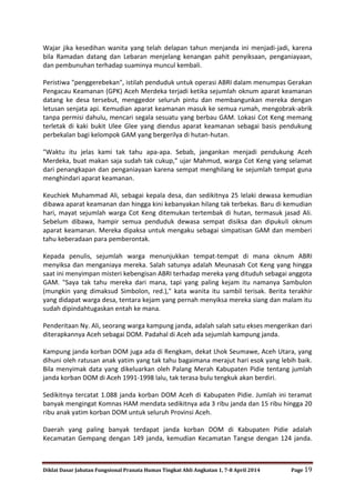 Diklat Dasar Jabatan Fungsional Pranata Humas Tingkat Ahli Angkatan 1, 7-8 April 2014 Page 19
Wajar jika kesedihan wanita yang telah delapan tahun menjanda ini menjadi-jadi, karena
bila Ramadan datang dan Lebaran menjelang kenangan pahit penyiksaan, penganiayaan,
dan pembunuhan terhadap suaminya muncul kembali.
Peristiwa "penggerebekan", istilah penduduk untuk operasi ABRI dalam menumpas Gerakan
Pengacau Keamanan (GPK) Aceh Merdeka terjadi ketika sejumlah oknum aparat keamanan
datang ke desa tersebut, menggedor seluruh pintu dan membangunkan mereka dengan
letusan senjata api. Kemudian aparat keamanan masuk ke semua rumah, mengobrak-abrik
tanpa permisi dahulu, mencari segala sesuatu yang berbau GAM. Lokasi Cot Keng memang
terletak di kaki bukit Ulee Glee yang diendus aparat keamanan sebagai basis pendukung
perbekalan bagi kelompok GAM yang bergerilya di hutan-hutan.
"Waktu itu jelas kami tak tahu apa-apa. Sebab, jangankan menjadi pendukung Aceh
Merdeka, buat makan saja sudah tak cukup," ujar Mahmud, warga Cot Keng yang selamat
dari penangkapan dan penganiayaan karena sempat menghilang ke sejumlah tempat guna
menghindari aparat keamanan.
Keuchiek Muhammad Ali, sebagai kepala desa, dan sedikitnya 25 lelaki dewasa kemudian
dibawa aparat keamanan dan hingga kini kebanyakan hilang tak terbekas. Baru di kemudian
hari, mayat sejumlah warga Cot Keng ditemukan tertembak di hutan, termasuk jasad Ali.
Sebelum dibawa, hampir semua penduduk dewasa sempat disiksa dan dipukuli oknum
aparat keamanan. Mereka dipaksa untuk mengaku sebagai simpatisan GAM dan memberi
tahu keberadaan para pemberontak.
Kepada penulis, sejumlah warga menunjukkan tempat-tempat di mana oknum ABRI
menyiksa dan menganiaya mereka. Salah satunya adalah Meunasah Cot Keng yang hingga
saat ini menyimpan misteri kebengisan ABRI terhadap mereka yang dituduh sebagai anggota
GAM. "Saya tak tahu mereka dari mana, tapi yang paling kejam itu namanya Sambulon
(mungkin yang dimaksud Simbolon, red.)," kata wanita itu sambil terisak. Berita terakhir
yang didapat warga desa, tentara kejam yang pernah menyiksa mereka siang dan malam itu
sudah dipindahtugaskan entah ke mana.
Penderitaan Ny. Ali, seorang warga kampung janda, adalah salah satu ekses mengerikan dari
diterapkannya Aceh sebagai DOM. Padahal di Aceh ada sejumlah kampung janda.
Kampung janda korban DOM juga ada di Rengkam, dekat Lhok Seumawe, Aceh Utara, yang
dihuni oleh ratusan anak yatim yang tak tahu bagaimana merajut hari esok yang lebih baik.
Bila menyimak data yang dikeluarkan oleh Palang Merah Kabupaten Pidie tentang jumlah
janda korban DOM di Aceh 1991-1998 lalu, tak terasa bulu tengkuk akan berdiri.
Sedikitnya tercatat 1.088 janda korban DOM Aceh di Kabupaten Pidie. Jumlah ini teramat
banyak mengingat Komnas HAM mendata sedikitnya ada 3 ribu janda dan 15 ribu hingga 20
ribu anak yatim korban DOM untuk seluruh Provinsi Aceh.
Daerah yang paling banyak terdapat janda korban DOM di Kabupaten Pidie adalah
Kecamatan Gempang dengan 149 janda, kemudian Kecamatan Tangse dengan 124 janda.
 