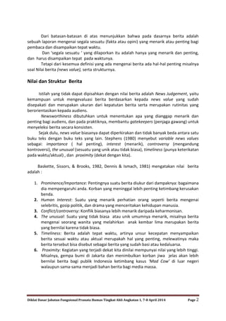 Diklat Dasar Jabatan Fungsional Pranata Humas Tingkat Ahli Angkatan 1, 7-8 April 2014 Page 2
Dari batasan-batasan di atas menunjukkan bahwa pada dasarnya berita adalah
sebuah laporan mengenai segala sesuatu (fakta atau opini) yang menarik atau penting bagi
pembaca dan disampaikan tepat waktu.
Dan ‘segala sesuatu ‘ yang dilaporkan itu adalah hanya yang menarik dan penting,
dan harus disampaikan tepat pada waktunya.
Tetapi dari kesemua definisi yang ada mengenai berita ada hal-hal penting misalnya
soal Nilai berita (news value), serta strukturnya.
Nilai dan Struktur Berita
Istilah yang tidak dapat dipisahkan dengan nilai berita adalah News Judgement, yaitu
kemampuan untuk mengevaluasi berita berdasarkan kepada news value yang sudah
disepakati dan merupakan ukuran dari kepatutan berita serta merupakan rutinitas yang
berorientasikan kepada audiens.
Newsworthiness dibutuhkan untuk menentukan apa yang dianggap menarik dan
penting bagi audiens, dan pada praktiknya, membantu gatekeepers (penjaga gawang) untuk
menyeleksi berita secara konsisten.
Sejak dulu, news value biasanya dapat diperkirakan dan tidak banyak beda antara satu
buku teks dengan buku teks yang lain. Stephens (1980) menyebut variable news values
sebagai: importance ( hal penting), interest (menarik), controversy (mengandung
kontroversi), the unusual (sesuatu yang unik atau tidak biasa), timeliness (punya keterikatan
pada waktu/aktual) , dan proximity (dekat dengan kita).
Baskette, Sissors, & Brooks, 1982, Dennis & Ismach, 1981) mengatakan nilai berita
adalah :
1. Prominence/Importance: Pentingnya suatu berita diukur dari dampaknya: bagaimana
dia mempengaruhi anda. Korban yang meninggal lebih penting ketimbang kerusakan
benda.
2. Human Interest: Suatu yang menarik perhatian orang seperti berita mengenai
selebritis, gosip politik, dan drama yang menceritakan kehidupan manusia.
3. Conflict/controversy: Konflik biasanya lebih menarik daripada keharmonisan.
4. The unusual: Suatu yang tidak biasa atau unik umumnya menarik, misalnya berita
mengenai seorang wanita yang melahirkan anak kembar lima merupakan berita
yang bernilai karena tidak biasa.
5. Timeliness: Berita adalah tepat waktu, artinya unsur kecepatan menyampaikan
berita sesuai waktu atau aktual merupakah hal yang penting, melewatinya maka
berita tersebut bisa disebut sebagai berita yang sudah basi atau kedaluarsa.
6. Proximity: Kegiatan yang terjadi dekat kita dinilai mempunyai nilai yang lebih tinggi.
Misalnya, gempa bumi di Jakarta dan menimbulkan korban jiwa jelas akan lebih
bernilai berita bagi publik Indonesia ketimbang kasus ‘Mad Cow’ di luar negeri
walaupun sama-sama menjadi bahan berita bagi media massa.
 