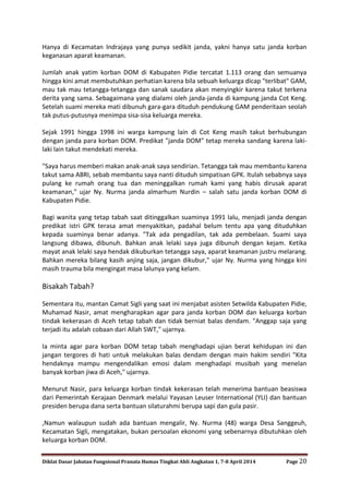Diklat Dasar Jabatan Fungsional Pranata Humas Tingkat Ahli Angkatan 1, 7-8 April 2014 Page 20
Hanya di Kecamatan Indrajaya yang punya sedikit janda, yakni hanya satu janda korban
keganasan aparat keamanan.
Jumlah anak yatim korban DOM di Kabupaten Pidie tercatat 1.113 orang dan semuanya
hingga kini amat membutuhkan perhatian karena bila sebuah keluarga dicap "terlibat" GAM,
mau tak mau tetangga-tetangga dan sanak saudara akan menyingkir karena takut terkena
derita yang sama. Sebagaimana yang dialami oleh janda-janda di kampung janda Cot Keng.
Setelah suami mereka mati dibunuh gara-gara dituduh pendukung GAM penderitaan seolah
tak putus-putusnya menimpa sisa-sisa keluarga mereka.
Sejak 1991 hingga 1998 ini warga kampung lain di Cot Keng masih takut berhubungan
dengan janda para korban DOM. Predikat "janda DOM" tetap mereka sandang karena laki-
laki lain takut mendekati mereka.
"Saya harus memberi makan anak-anak saya sendirian. Tetangga tak mau membantu karena
takut sama ABRI, sebab membantu saya nanti dituduh simpatisan GPK. Itulah sebabnya saya
pulang ke rumah orang tua dan meninggalkan rumah kami yang habis dirusak aparat
keamanan," ujar Ny. Nurma janda almarhum Nurdin – salah satu janda korban DOM di
Kabupaten Pidie.
Bagi wanita yang tetap tabah saat ditinggalkan suaminya 1991 lalu, menjadi janda dengan
predikat istri GPK terasa amat menyakitkan, padahal belum tentu apa yang dituduhkan
kepada suaminya benar adanya. "Tak ada pengadilan, tak ada pembelaan. Suami saya
langsung dibawa, dibunuh. Bahkan anak lelaki saya juga dibunuh dengan kejam. Ketika
mayat anak lelaki saya hendak dikuburkan tetangga saya, aparat keamanan justru melarang.
Bahkan mereka bilang kasih anjing saja, jangan dikubur," ujar Ny. Nurma yang hingga kini
masih trauma bila mengingat masa lalunya yang kelam.
Bisakah Tabah?
Sementara itu, mantan Camat Sigli yang saat ini menjabat asisten Setwilda Kabupaten Pidie,
Muhamad Nasir, amat mengharapkan agar para janda korban DOM dan keluarga korban
tindak kekerasan di Aceh tetap tabah dan tidak berniat balas dendam. "Anggap saja yang
terjadi itu adalah cobaan dari Allah SWT," ujarnya.
Ia minta agar para korban DOM tetap tabah menghadapi ujian berat kehidupan ini dan
jangan tergores di hati untuk melakukan balas dendam dengan main hakim sendiri "Kita
hendaknya mampu mengendalikan emosi dalam menghadapi musibah yang menelan
banyak korban jiwa di Aceh," ujarnya.
Menurut Nasir, para keluarga korban tindak kekerasan telah menerima bantuan beasiswa
dari Pemerintah Kerajaan Denmark melalui Yayasan Leuser International (YLI) dan bantuan
presiden berupa dana serta bantuan silaturahmi berupa sapi dan gula pasir.
,Namun walaupun sudah ada bantuan mengalir, Ny. Nurma (48) warga Desa Sanggeuh,
Kecamatan Sigli, mengatakan, bukan persoalan ekonomi yang sebenarnya dibutuhkan oleh
keluarga korban DOM.
 