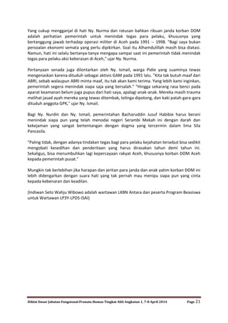 Diklat Dasar Jabatan Fungsional Pranata Humas Tingkat Ahli Angkatan 1, 7-8 April 2014 Page 21
Yang cukup mengganjal di hati Ny. Nurma dan ratusan bahkan ribuan janda korban DOM
adalah perhatian pemerintah untuk menindak tegas para pelaku, khususnya yang
bertanggung jawab terhadap operasi militer di Aceh pada 1991 -- 1998. "Bagi saya bukan
persoalan ekonomi semata yang perlu dipikirkan. Soal itu Alhamdulillah masih bisa diatasi.
Namun, hati ini selalu bertanya-tanya mengapa sampai saat ini pemerintah tidak menindak
tegas para pelaku aksi kekerasan di Aceh," ujar Ny. Nurma.
Pertanyaan senada juga dilontarkan oleh Ny. Ismail, warga Pidie yang suaminya tewas
mengenaskan karena dituduh sebagai aktivis GAM pada 1991 lalu. "Kita tak butuh maaf dari
ABRI, sebab walaupun ABRI minta maaf, itu tak akan kami terima. Yang lebih kami inginkan,
pemerintah segera menindak siapa saja yang bersalah." "Hingga sekarang rasa benci pada
aparat keamanan belum juga pupus dari hati saya, apalagi anak-anak. Mereka masih trauma
melihat jasad ayah mereka yang tewas ditembak, telinga dipotong, dan kaki patah gara-gara
dituduh anggota GPK," ujar Ny. Ismail.
Bagi Ny. Nurdin dan Ny. Ismail, pemerintahan Bacharuddin Jusuf Habibie harus berani
menindak siapa pun yang telah menodai negeri Serambi Mekah ini dengan darah dan
kekejaman yang sangat bertentangan dengan dogma yang tercermin dalam lima Sila
Pancasila.
"Paling tidak, dengan adanya tindakan tegas bagi para pelaku kejahatan tersebut bisa sedikit
mengobati kesedihan dan penderitaan yang harus dirasakan tahun demi tahun ini.
Sekaligus, bisa menumbuhkan lagi kepercayaan rakyat Aceh, khususnya korban DOM Aceh
kepada pemerintah pusat."
Mungkin tak berlebihan jika harapan dan jeritan para janda dan anak yatim korban DOM ini
lebih didengarkan dengan suara hati yang tak pernah mau menipu siapa pun yang cinta
kepada kebenaran dan keadilan.
(Indiwan Seto Wahju Wibowo adalah wartawan LKBN Antara dan peserta Program Beasiswa
untuk Wartawan LP3Y-LPDS-ISAI)
 